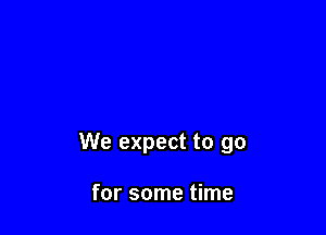 We expect to go

for some time