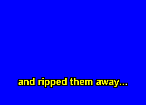and ripped them away...
