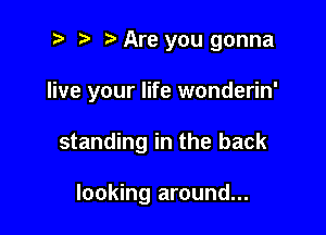 2 ? Are you gonna

live your life wonderin'

standing in the back

looking around...