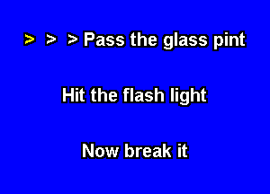 za .7, .5 Pass the glass pint

Hit the flash light

Now break it