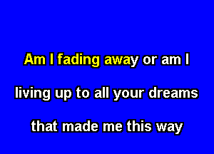 Am I fading away or am I

living up to all your dreams

that made me this way