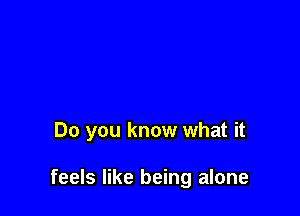 Do you know what it

feels like being alone
