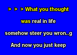 .5 .w. t What you thought

was real in life

somehow steer you wron..g

And now you just keep