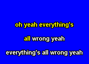oh yeah everything's

all wrong yeah

everything's all wrong yeah