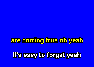 are coming true oh yeah

It's easy to forget yeah