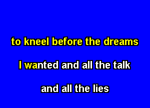 to kneel before the dreams

lwanted and all the talk

and all the lies