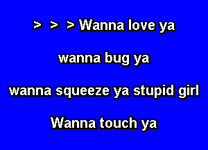 t' t' Wanna love ya
wanna bug ya

wanna squeeze ya stupid girl

Wanna touch ya