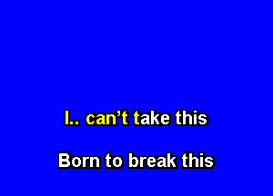 L. caWt take this

Born to break this