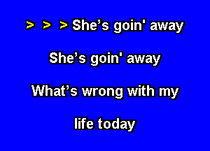 t) She? goin' away

Shds goin' away

WhaPs wrong with my

life today