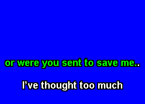 or were you sent to save me..

We thought too much