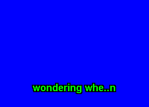 wondering whe..n