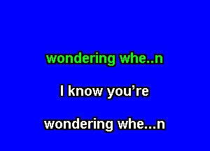 wondering whe..n

I know yowre

wondering whe...n
