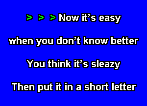 r) ta Now ifs easy
when you dth know better

You think ifs sleazy

Then put it in a short letter