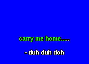 carry me home .....

- duh duh doh
