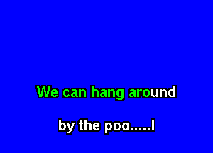 We can hang around

by the poo ..... l