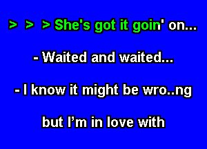 z. .w t) She's got it goin' on...

- Waited and waited...
- I know it might be wro..ng

but Pm in love with