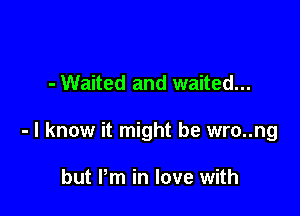 - Waited and waited...

- I know it might be wro..ng

but Pm in love with