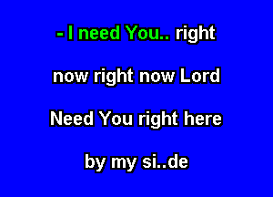 - I need You.. right

now right now Lord
Need You right here

by my si..de