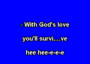 - With God's love

you'll survi....ve

hee hee-e-e-e