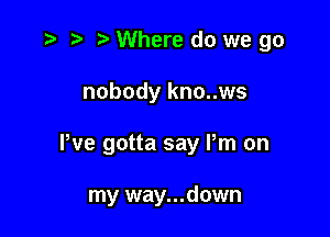 r) Where do we go

nobody kno..ws

We gotta say Pm on

my way...down