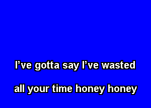 We gotta say We wasted

all your time honey honey