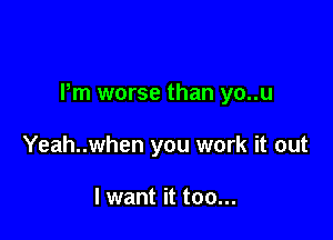 Pm worse than yo..u

Yeah..when you work it out

I want it too...