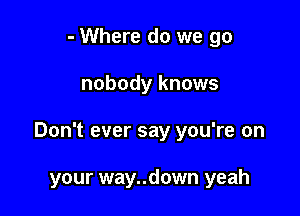 - Where do we go

nobody knows

Don't ever say you're on

your way..down yeah