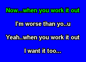 Now...when you work it out

Pm worse than yo..u

Yeah..when you work it out

I want it too...