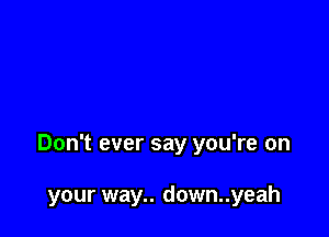 Don't ever say you're on

your way.. down..yeah