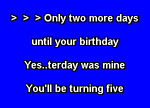 za .v r) Only two more days

until your birthday
Yes..terday was mine

You'll be turning five