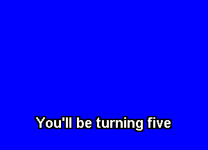 You'll be turning five