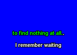 to find nothing at all..

I remember waiting