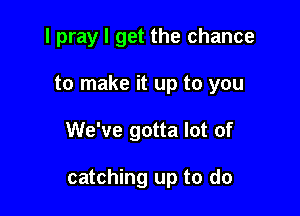 I pray I get the chance

to make it up to you

We've gotta lot of

catching up to do