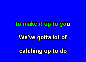 to make it up to you

We've gotta lot of

catching up to do