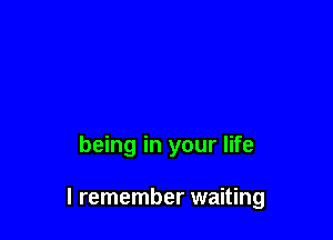 being in your life

I remember waiting