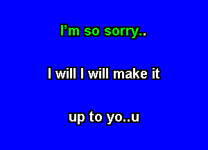 Pm so sorry..

I will I will make it

up to yo..u