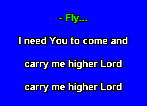 - Fly...
I need You to come and

carry me higher Lord

carry me higher Lord