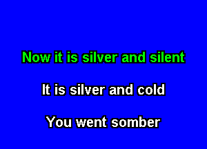 Now it is silver and silent

It is silver and cold

You went somber