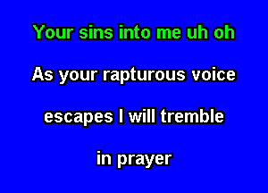 Your sins into me uh oh
As your rapturous voice

escapes I will tremble

in prayer