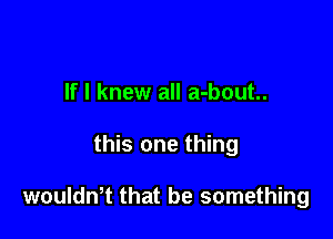 If I knew all a-bout..

this one thing

woulth that be something