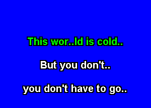 This wor..ld is cold..

But you don't..

you don't have to go..