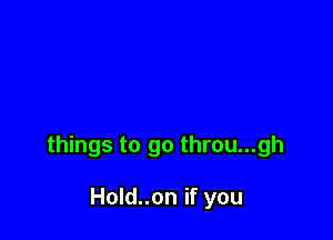 things to go throu...gh

Hold..on if you