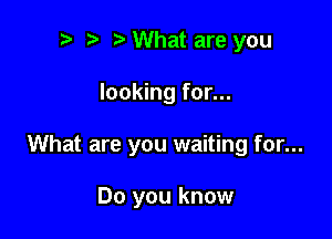 to t' o What are you

looking for...

What are you waiting for...

Do you know