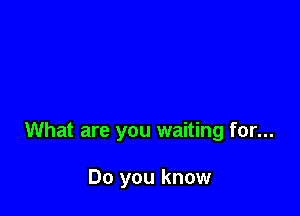 What are you waiting for...

Do you know