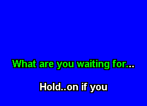 What are you waiting for...

Hold..on if you