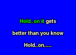 Hold..on it gets

better than you know

Hold..on .....