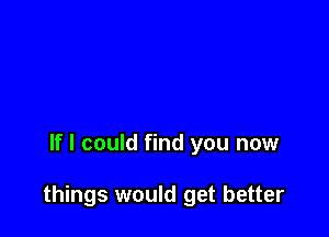 If I could find you now

things would get better