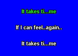 It takes ti...me

If I can feel..again..

It takes ti...me