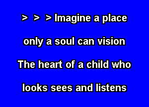 i? r) '5' Imagine a place

only a soul can vision

The heart of a child who

looks sees and listens