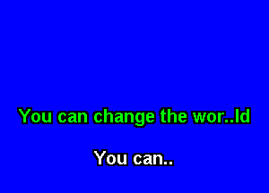 You can change the wor..ld

You can..